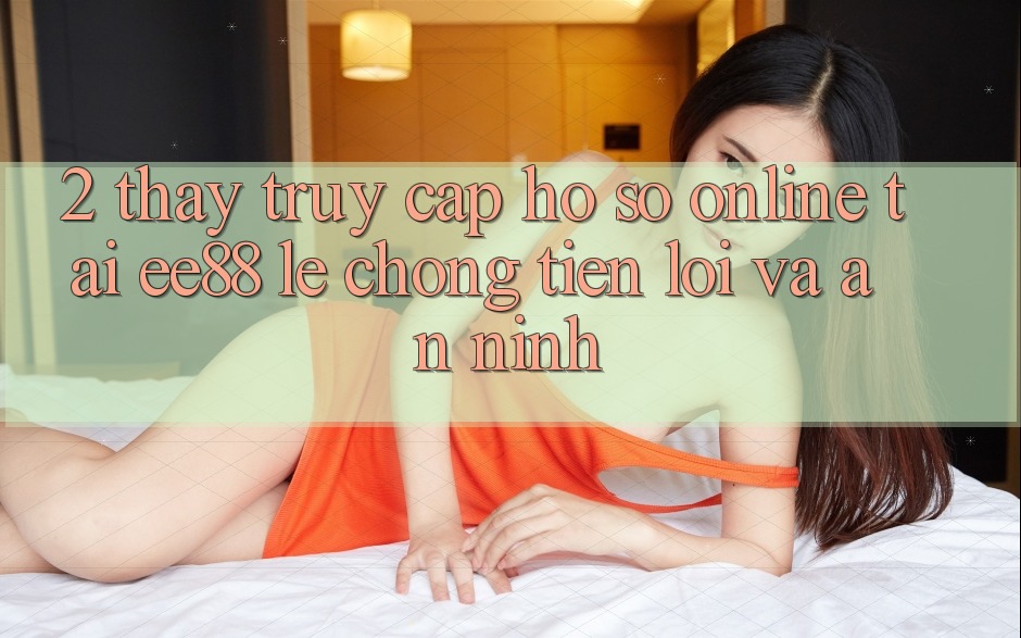 2. Thấy Truy cập hồ sơ Online Tại ee88: Lẹ Chóng, Tiện Lợi Và An ninh