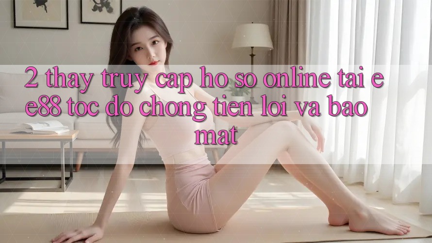 2. Thấy Truy cập hồ sơ Online Tại ee88: Tốc độ Chóng, Tiện Lợi Và Bảo Mật