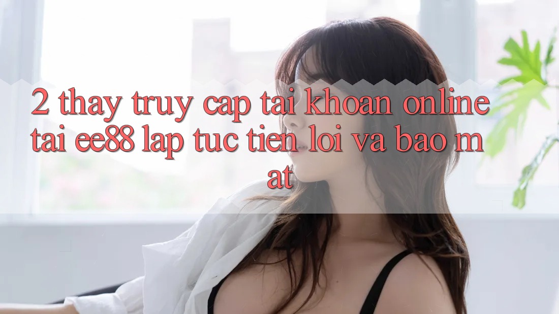 2. Thấy Truy cập tài khoản Online Tại ee88: Lập tức, Tiện Lợi Và Bảo Mật