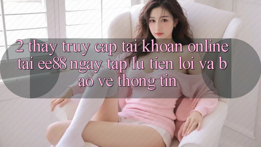 2. Thấy Truy cập tài khoản Online Tại ee88: Ngay tắp lự, Tiện Lợi Và Bảo vệ thông tin