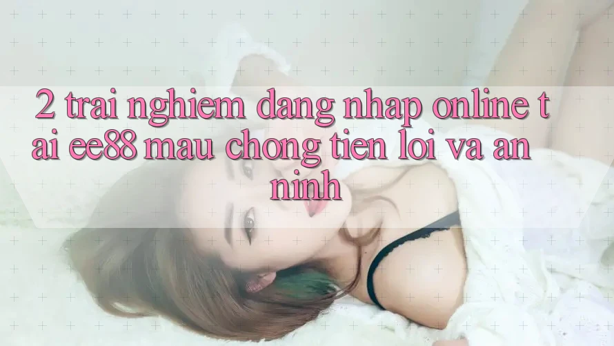 2. Trải Nghiệm Đăng Nhập Online Tại ee88: Mau Chóng, Tiện Lợi Và An ninh