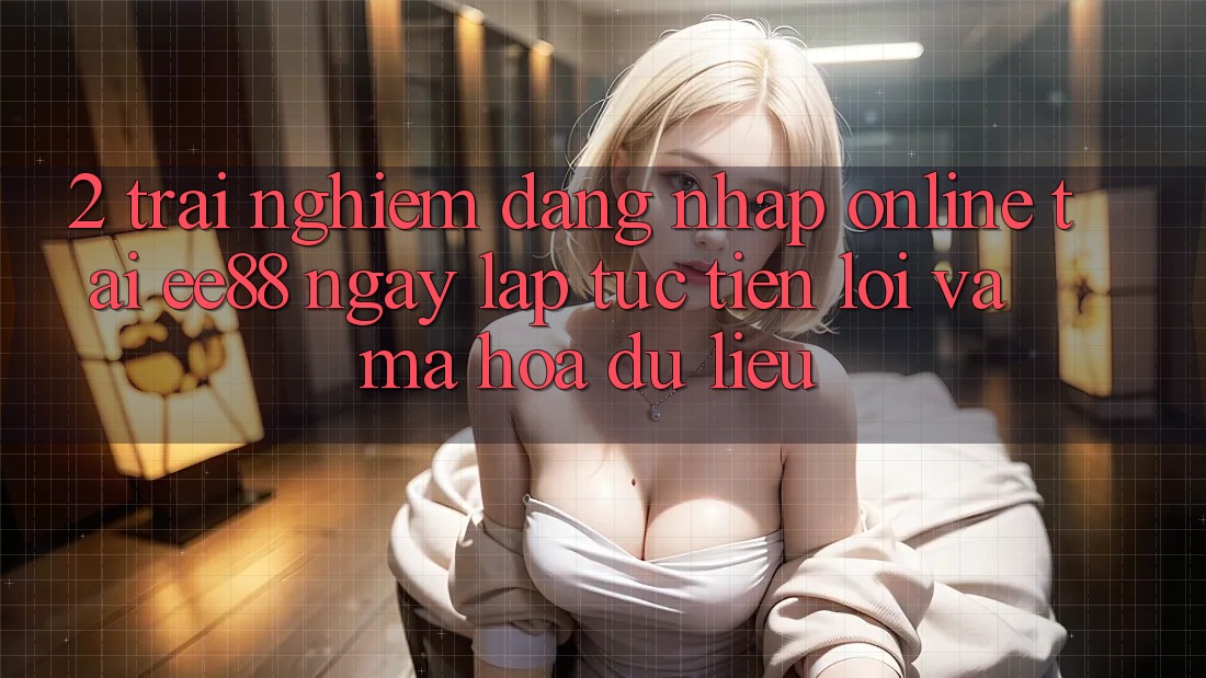 2. Trải Nghiệm Đăng Nhập Online Tại ee88: Ngay lập tức, Tiện Lợi Và Mã hóa dữ liệu