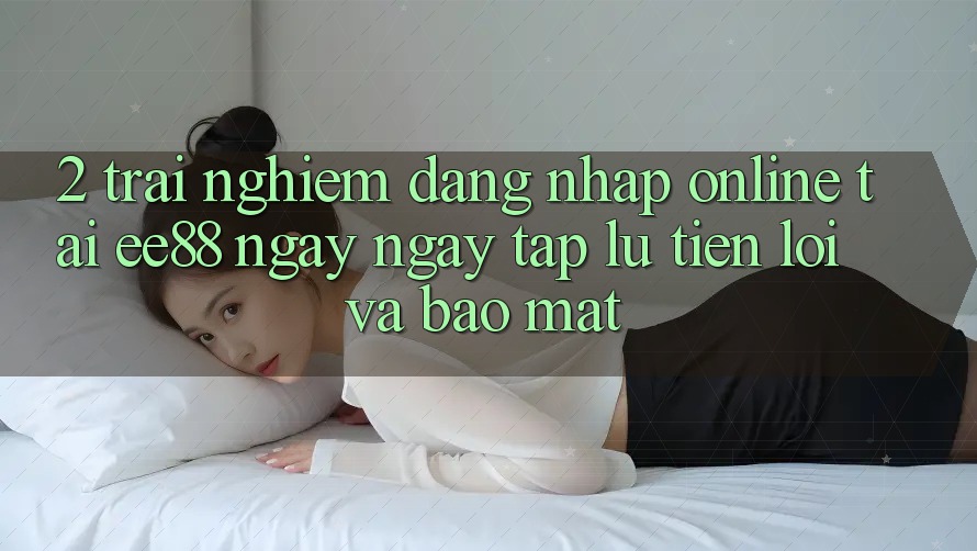 2. Trải nghiệm Đăng nhập Online Tại ee88: Ngay ngay tắp lự, Tiện Lợi Và Bảo Mật