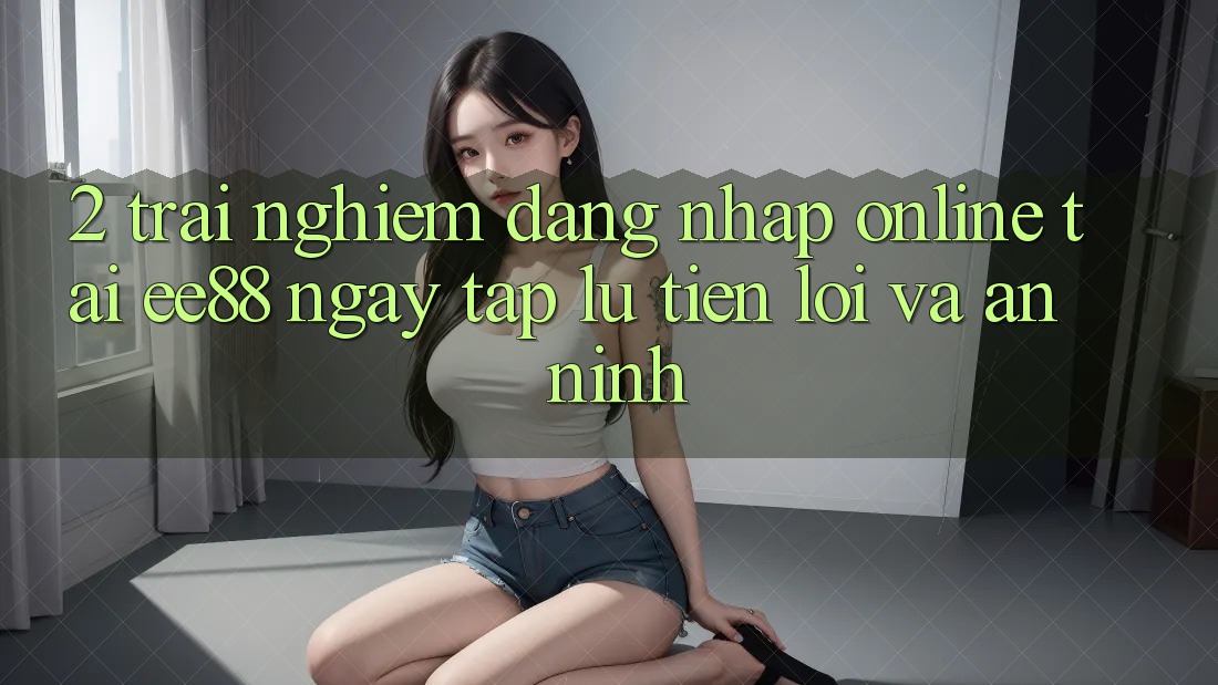 2. Trải Nghiệm Đăng Nhập Online Tại ee88: Ngay tắp lự, Tiện Lợi Và An ninh
