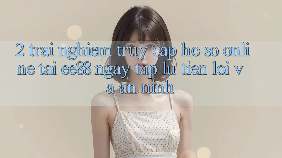 2. Trải Nghiệm Truy cập hồ sơ Online Tại ee88: Ngay tắp lự, Tiện Lợi Và An ninh