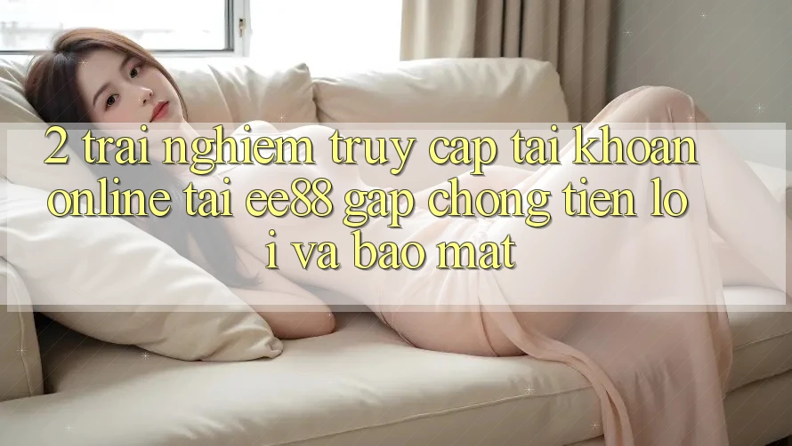 2. Trải Nghiệm Truy cập tài khoản Online Tại ee88: Gấp Chóng, Tiện Lợi Và Bảo Mật