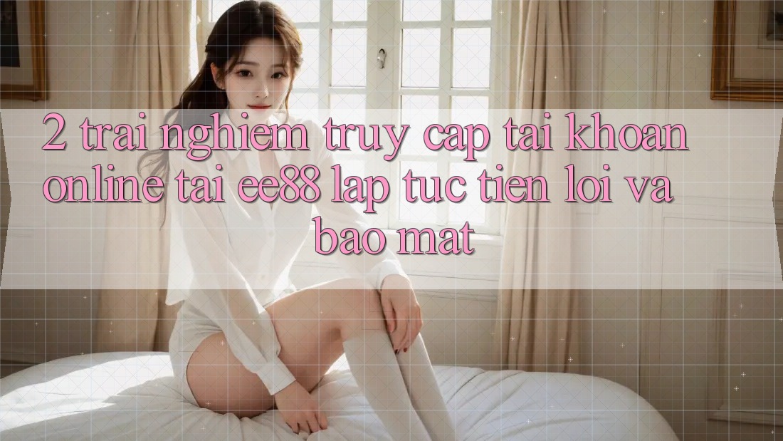 2. Trải Nghiệm Truy cập tài khoản Online Tại ee88: Lập tức, Tiện Lợi Và Bảo Mật