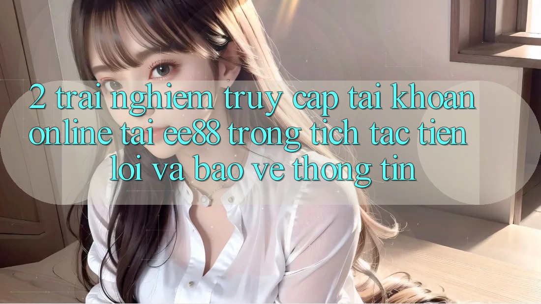2. Trải Nghiệm Truy cập tài khoản Online Tại ee88: Trong tích tắc, Tiện Lợi Và Bảo vệ thông tin