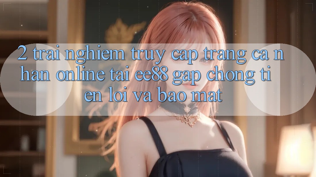 2. Trải nghiệm Truy cập trang cá nhân Online Tại ee88: Gấp Chóng, Tiện Lợi Và Bảo Mật
