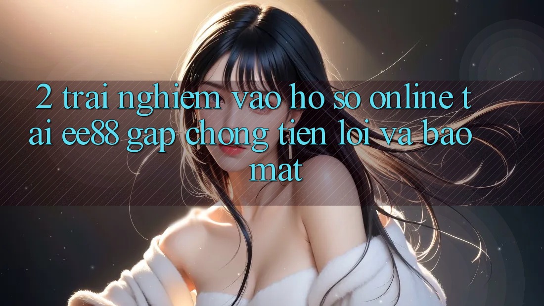 2. Trải Nghiệm Vào hồ sơ Online Tại ee88: Gấp Chóng, Tiện Lợi Và Bảo Mật