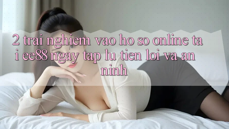2. Trải Nghiệm Vào hồ sơ Online Tại ee88: Ngay tắp lự, Tiện Lợi Và An ninh