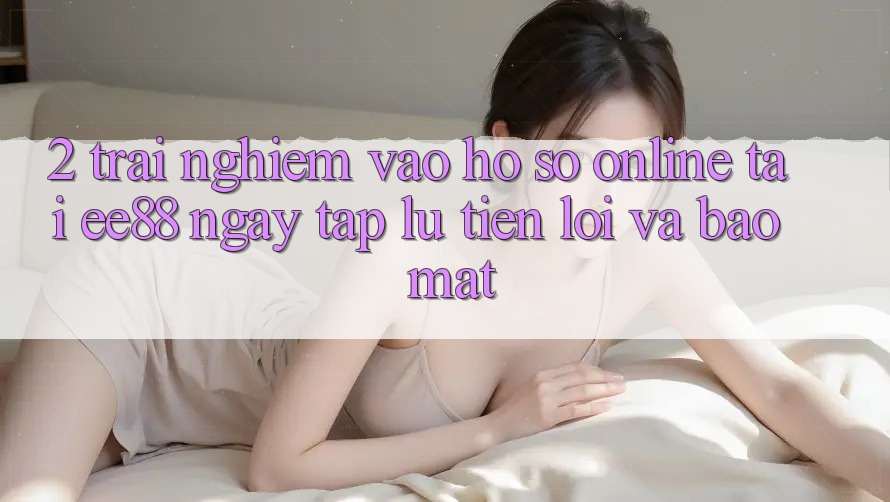 2. Trải Nghiệm Vào hồ sơ Online Tại ee88: Ngay tắp lự, Tiện Lợi Và Bảo Mật