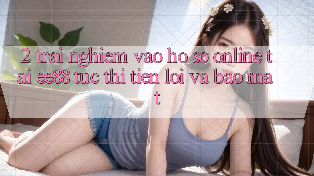 2. Trải nghiệm Vào hồ sơ Online Tại ee88: Tức thì, Tiện Lợi Và Bảo Mật