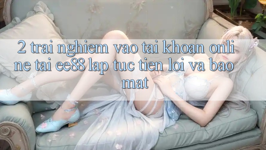 2. Trải Nghiệm Vào tài khoản Online Tại ee88: Lập tức, Tiện Lợi Và Bảo Mật