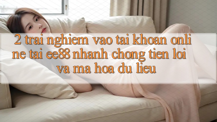 2. Trải Nghiệm Vào tài khoản Online Tại ee88: Nhanh chóng, Tiện Lợi Và Mã hóa dữ liệu