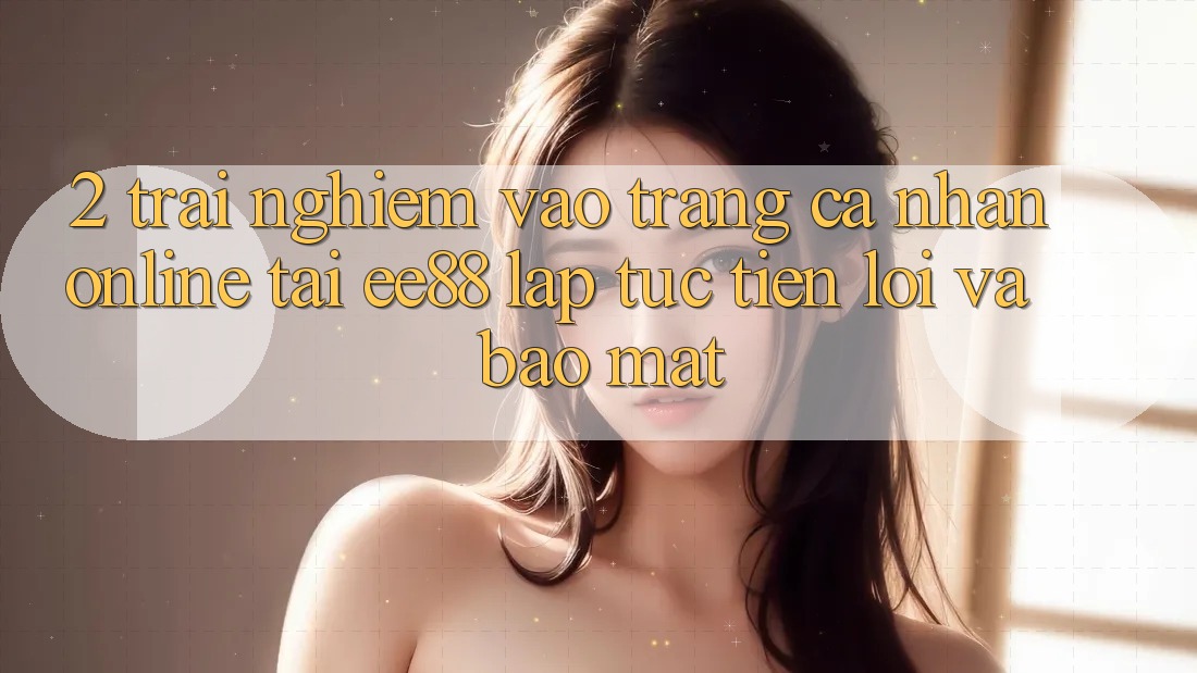 2. Trải nghiệm Vào trang cá nhân Online Tại ee88: Lập tức, Tiện Lợi Và Bảo Mật
