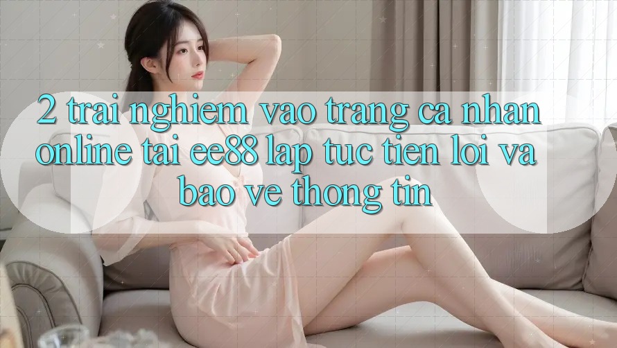 2. Trải Nghiệm Vào trang cá nhân Online Tại ee88: Lập tức, Tiện Lợi Và Bảo vệ thông tin