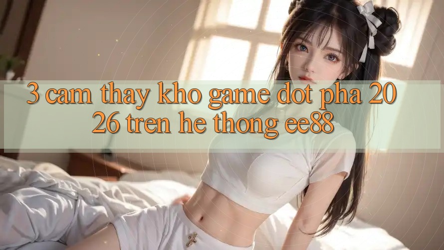 3. Cảm thấy Kho Game Đột Phá 2026 Trên Hệ thống ee88
