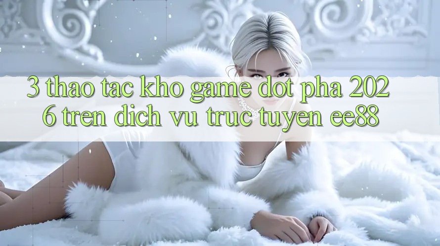 3. Thao tác Kho Game Đột Phá 2026 Trên Dịch vụ trực tuyến ee88