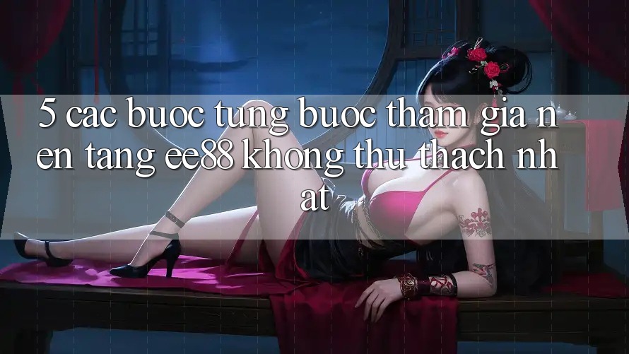 5. Các bước Từng Bước Tham Gia Nền Tảng ee88 Không thử thách Nhất