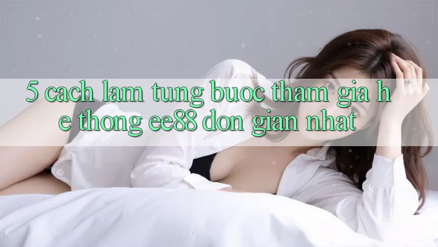 5. Cách làm Từng Bước Tham Gia Hệ thống ee88 Đơn Giản Nhất