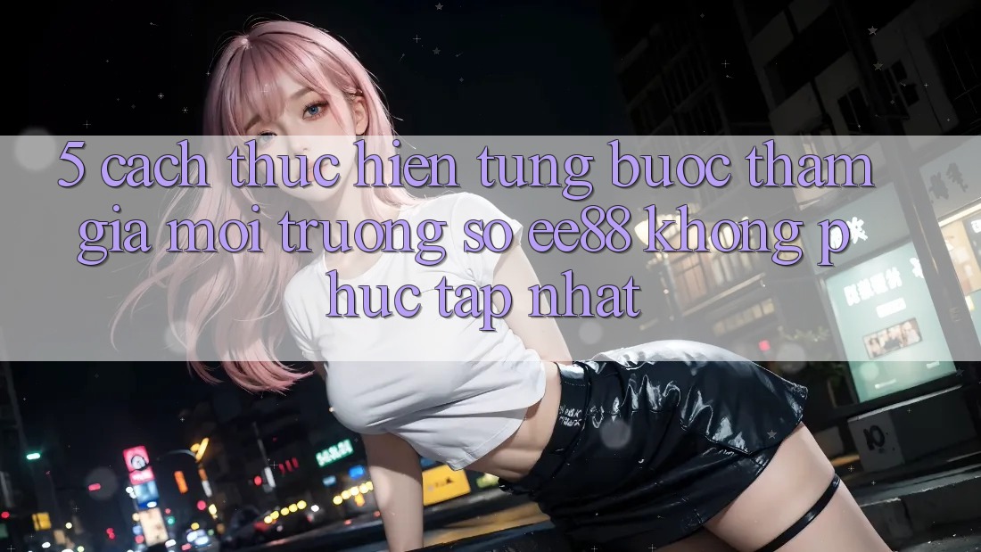 5. Cách thực hiện Từng Bước Tham Gia Môi trường số ee88 Không phức tạp Nhất