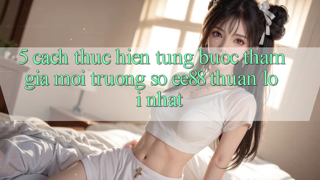 5. Cách thực hiện Từng Bước Tham Gia Môi trường số ee88 Thuận lợi Nhất