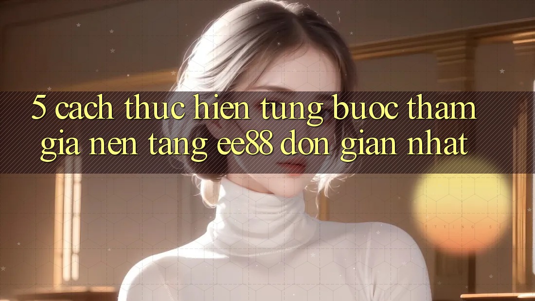 5. Cách thực hiện Từng Bước Tham Gia Nền Tảng ee88 Đơn Giản Nhất