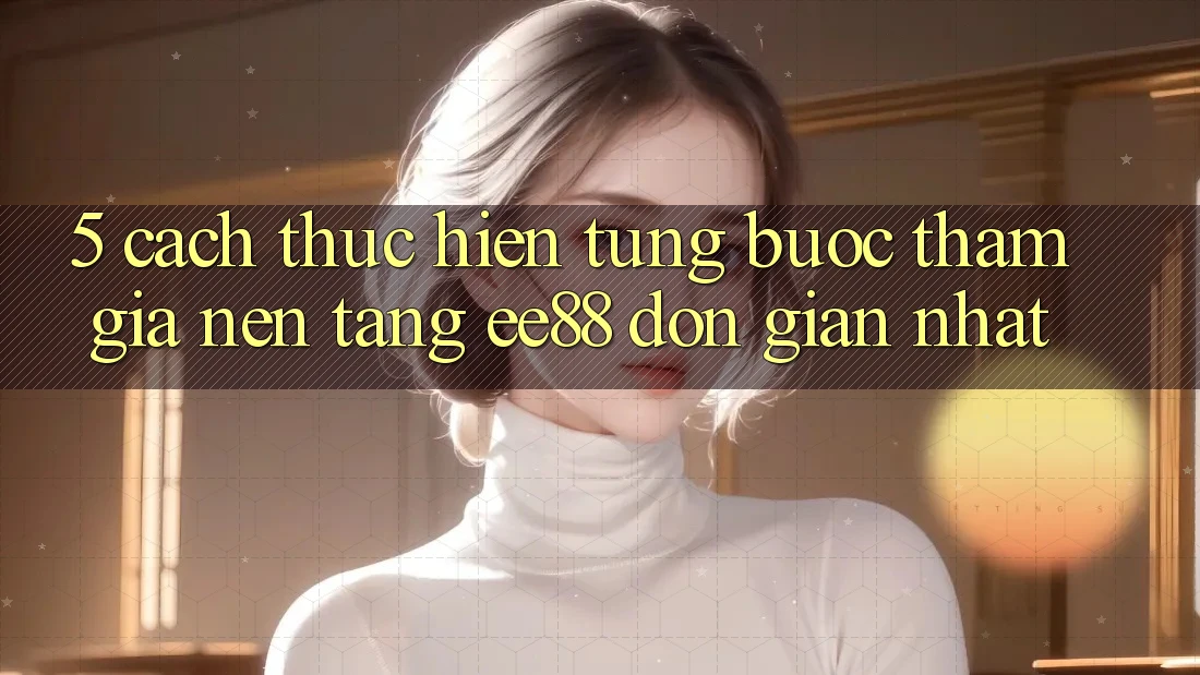 5. Cách thực hiện Từng Bước Tham Gia Nền Tảng ee88 Đơn giản Nhất