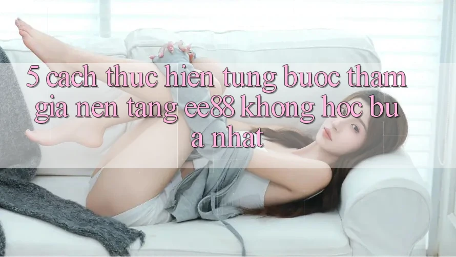 5. Cách thực hiện Từng Bước Tham Gia Nền Tảng ee88 Không hóc búa Nhất