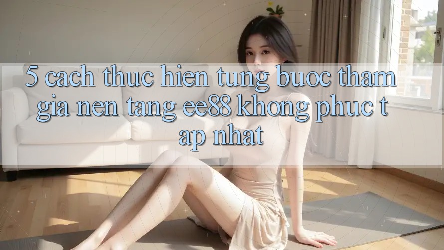 5. Cách thực hiện Từng Bước Tham Gia Nền Tảng ee88 Không phức tạp Nhất