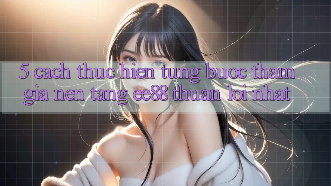 5. Cách thực hiện Từng Bước Tham Gia Nền Tảng ee88 Thuận lợi Nhất