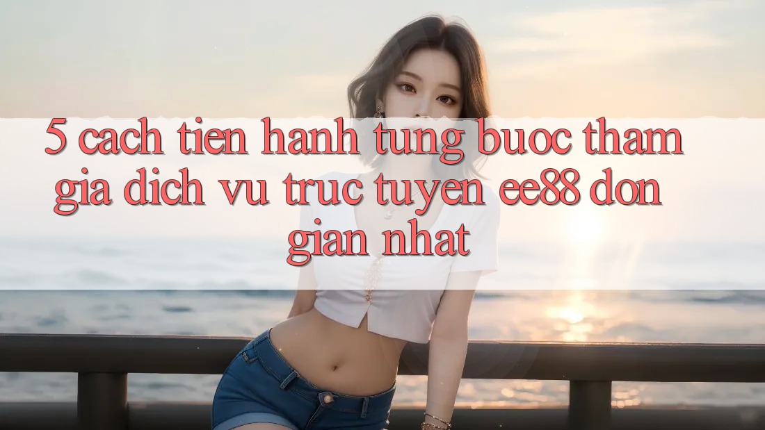 5. Cách tiến hành Từng Bước Tham Gia Dịch vụ trực tuyến ee88 Đơn Giản Nhất