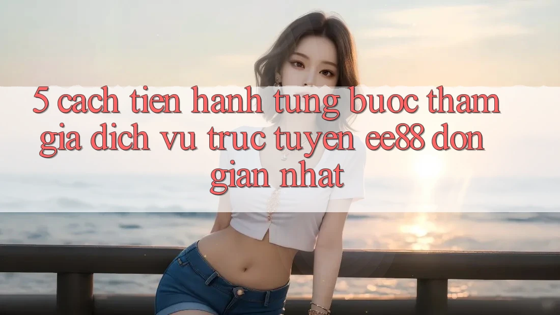 5. Cách tiến hành Từng Bước Tham Gia Dịch vụ trực tuyến ee88 Đơn Giản Nhất