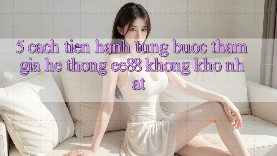 5. Cách tiến hành Từng Bước Tham Gia Hệ thống ee88 Không khó Nhất