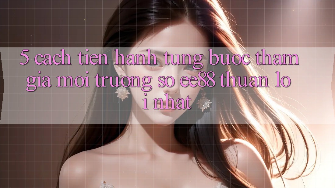5. Cách tiến hành Từng Bước Tham Gia Môi trường số ee88 Thuận lợi Nhất