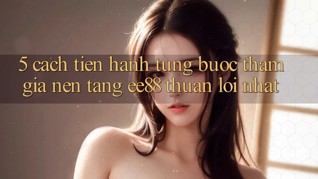 5. Cách tiến hành Từng Bước Tham Gia Nền Tảng ee88 Thuận lợi Nhất