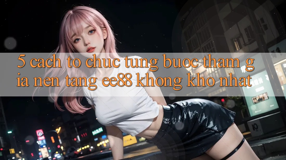 5. Cách tổ chức Từng Bước Tham Gia Nền Tảng ee88 Không khó Nhất
