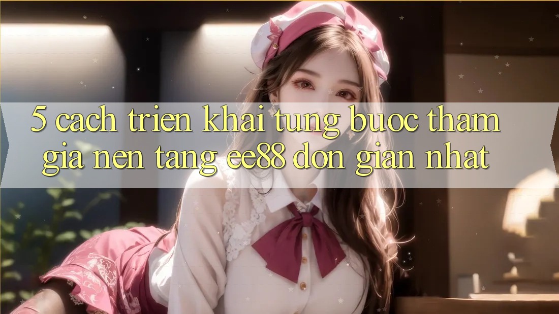 5. Cách triển khai Từng Bước Tham Gia Nền Tảng ee88 Đơn Giản Nhất