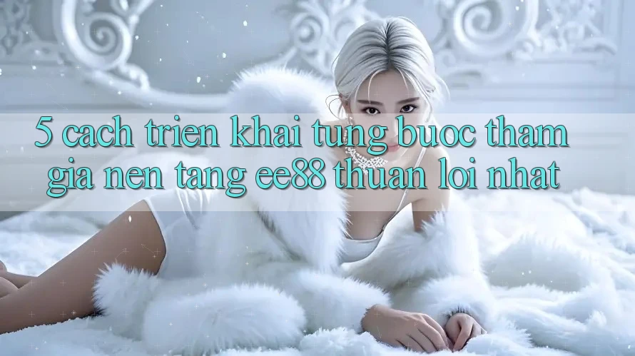 5. Cách triển khai Từng Bước Tham Gia Nền Tảng ee88 Thuận lợi Nhất