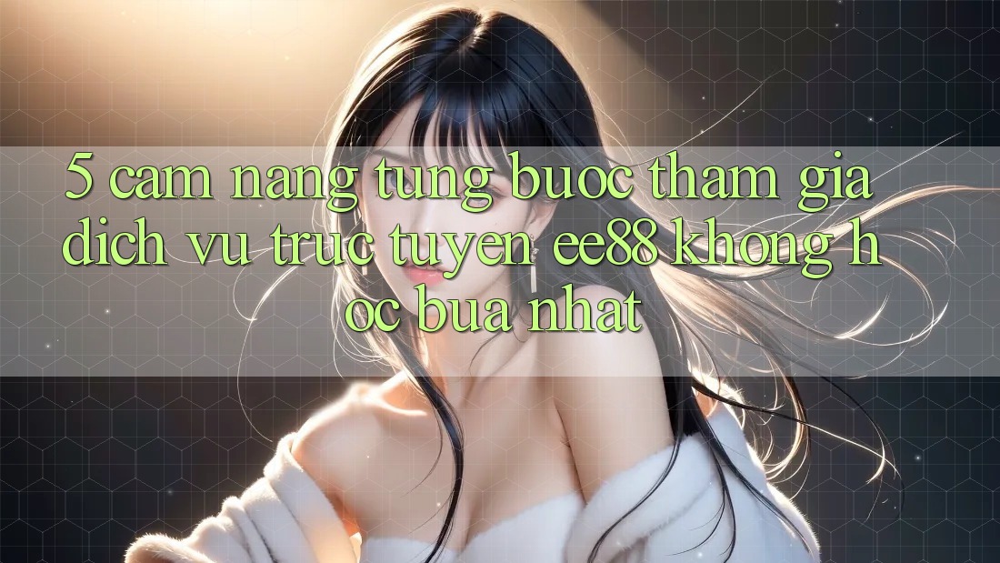 5. Cẩm nang Từng Bước Tham Gia Dịch vụ trực tuyến ee88 Không hóc búa Nhất