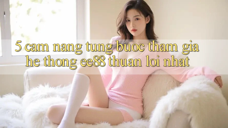 5. Cẩm nang Từng Bước Tham Gia Hệ thống ee88 Thuận lợi Nhất