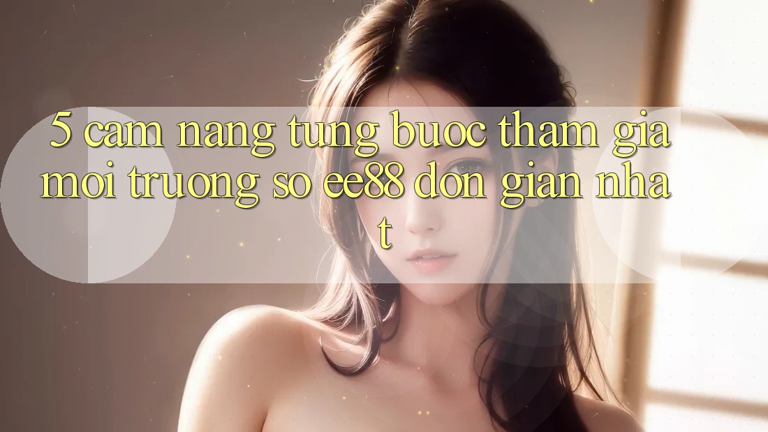 5. Cẩm nang Từng Bước Tham Gia Môi trường số ee88 Đơn Giản Nhất