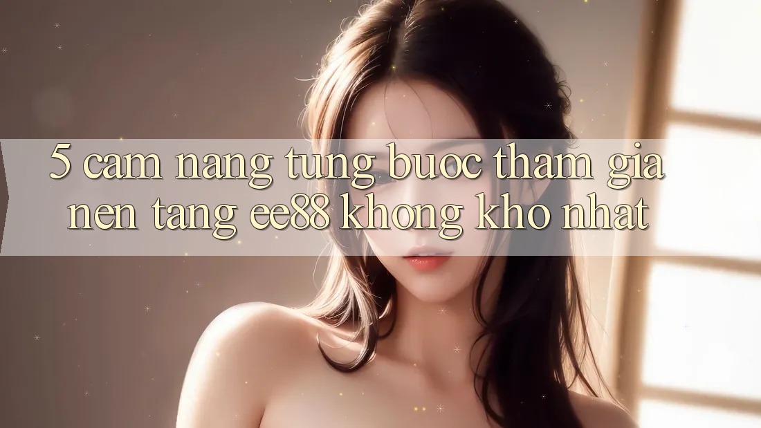 5. Cẩm nang Từng Bước Tham Gia Nền Tảng ee88 Không khó Nhất