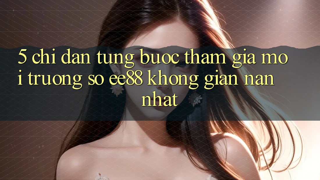 5. Chỉ dẫn Từng Bước Tham Gia Môi trường số ee88 Không gian nan Nhất