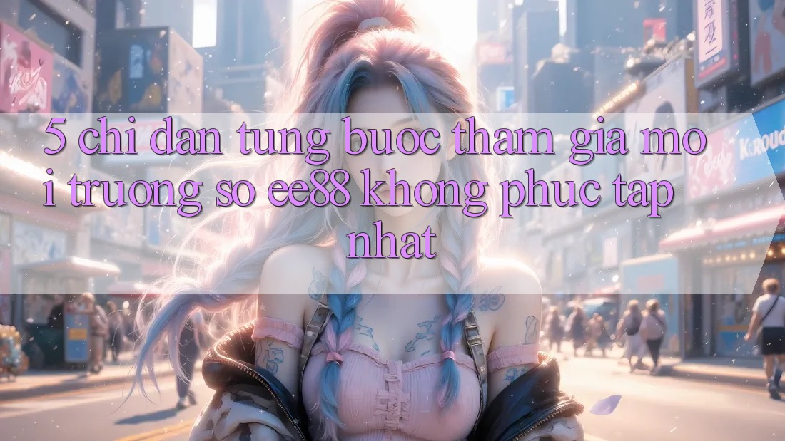 5. Chỉ dẫn Từng Bước Tham Gia Môi trường số ee88 Không phức tạp Nhất