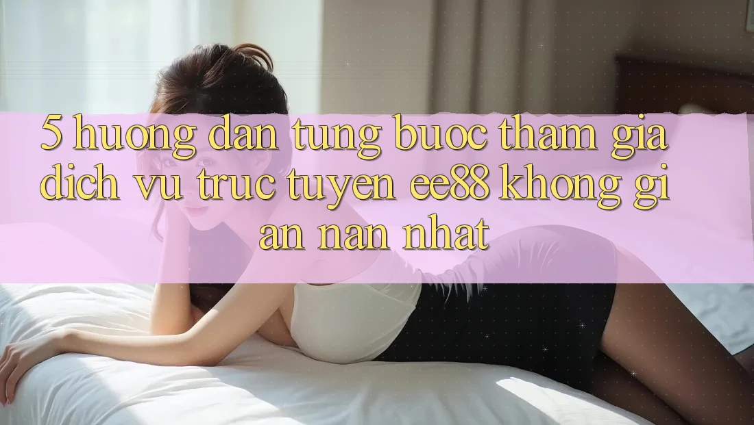5. Hướng Dẫn Từng Bước Tham Gia Dịch vụ trực tuyến ee88 Không gian nan Nhất