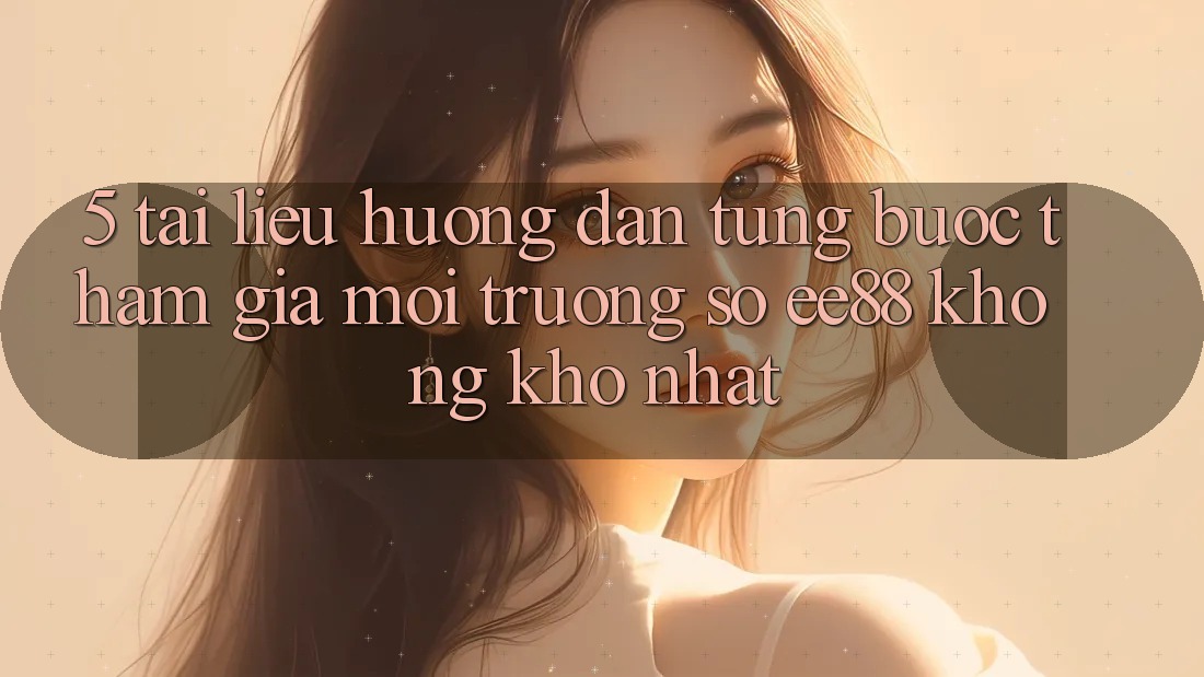 5. Tài liệu hướng dẫn Từng Bước Tham Gia Môi trường số ee88 Không khó Nhất 5. Tài liệu hướng dẫn Từng Bước Tham Gia Môi trường số ee88 Không khó Nhất