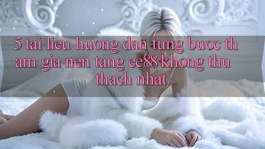 5. Tài liệu hướng dẫn Từng Bước Tham Gia Nền Tảng ee88 Không thử thách Nhất