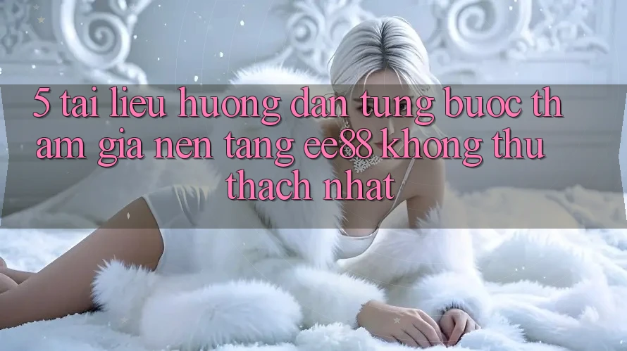 5. Tài liệu hướng dẫn Từng Bước Tham Gia Nền Tảng ee88 Không thử thách Nhất